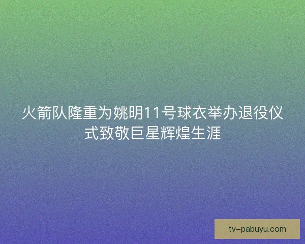 火箭队隆重为姚明11号球衣举办退役仪式致敬巨星辉煌生涯