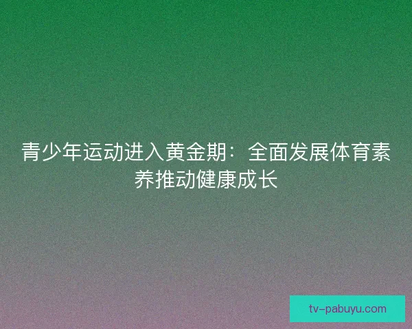 青少年运动进入黄金期：全面发展体育素养推动健康成长