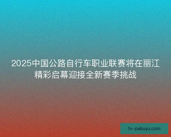 2025中国公路自行车职业联赛将在丽江精彩启幕迎接全新赛季挑战